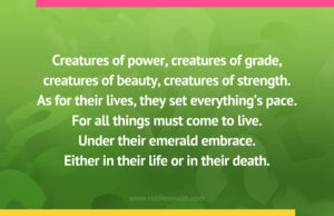 Creatures of power, creatures of grade, creatures of beauty, creatures of strength. As for their lives, they set everything's pace. For all things must come to live. Under their emerald embrace. Either in their life or in their death.