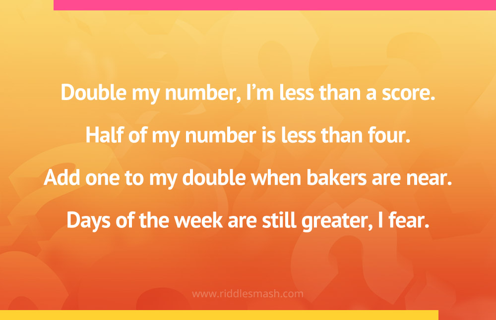 Double my number, I'm less than a score. Half of my number is less than four. Add one to my double when bakers are near. Days of the week are still greater, I fear.