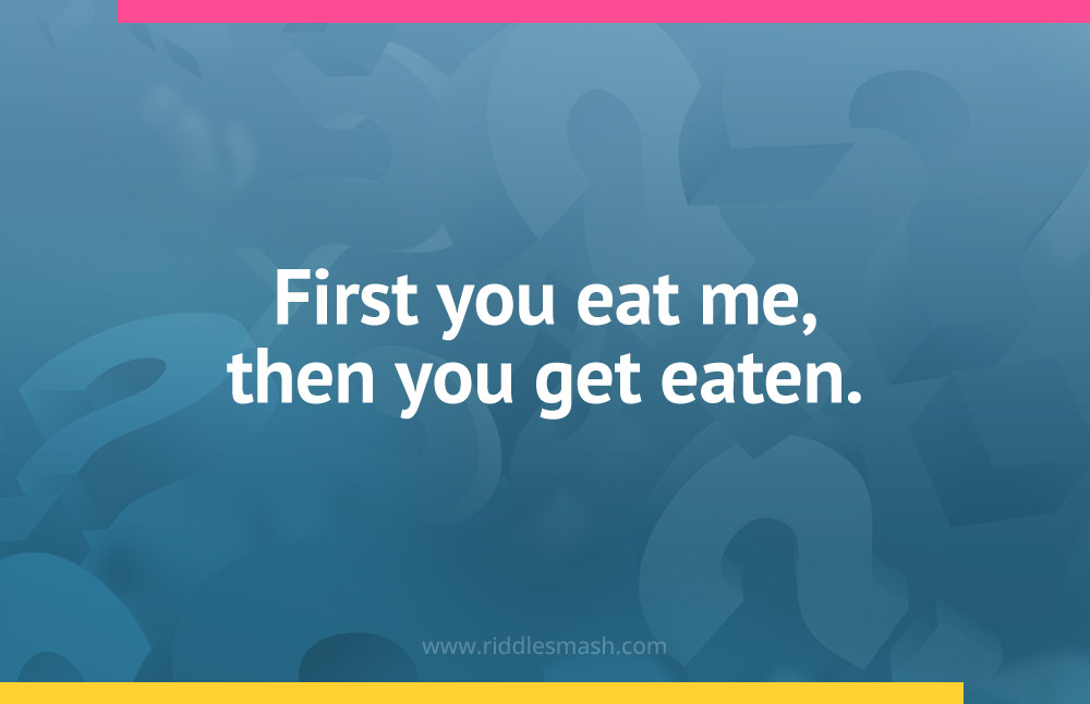 First you eat me, then you get eaten.