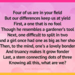 Four of us are in your field But our differences keep us at yield First, a one that is no fool Though he resembles a gardener's tool Next, one difficult to split in two And a girl once had one as big as her shoe Then, to the mind, one's a lovely bonder And truancy makes it grow fonder Last, a stem connecting dots of three Knowing all this, what are we?