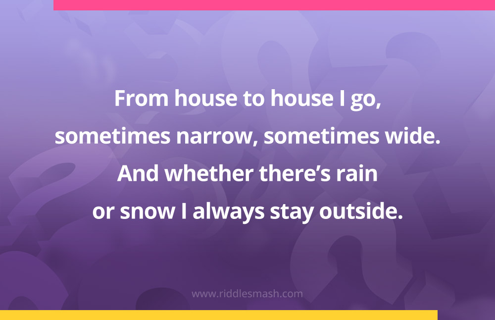 From house to house I go, sometimes narrow, sometimes wide. And whether there’s rain or snow I always stay outside.