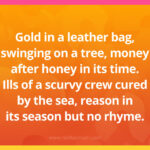 Gold in a leather bag, swinging on a tree, money after honey in its time. Ills of a scurvy crew cured by the sea, reason in its season but no rhyme.