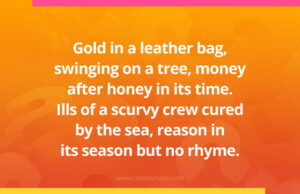 Gold in a leather bag, swinging on a tree, money after honey in its time. Ills of a scurvy crew cured by the sea, reason in its season but no rhyme.