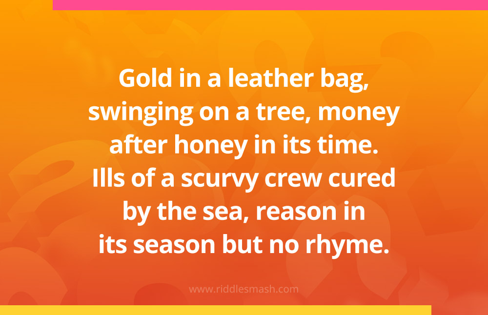 Gold in a leather bag, swinging on a tree, money after honey in its time. Ills of a scurvy crew cured by the sea, reason in its season but no rhyme.