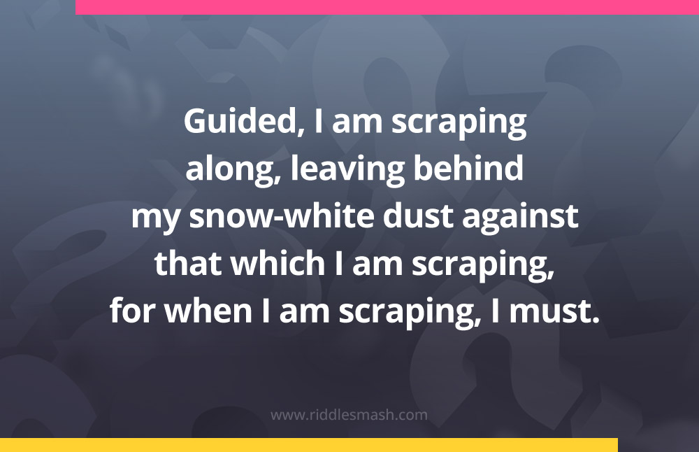 Guided, I am scraping along, leaving behind my snow-white dust against that which I am scraping, for when I am scraping, I must.
