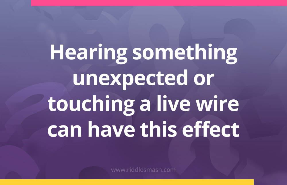 Hearing something unexpected or touching a live wire can have this effect.