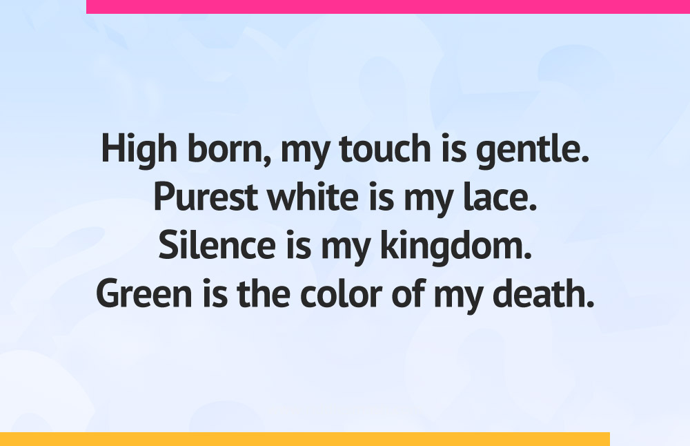 High born, my touch is gentle. Purest white is my lace. Silence is my kingdom. Green is the color of my death.