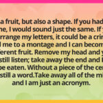 I am a fruit, but also a shape. If you had two of me, I would sound just the same. If you rearrange my letters, it could be a crime. Add me to a montage and I can become a different fruit. Remove my head and you can still listen; take away the end and I can still be eaten. Without a piece of the center, I am still a word.Take away all of the middle and I am just an acronym.