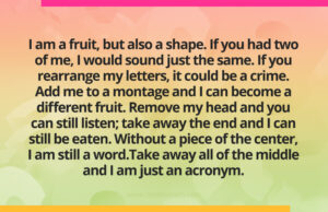 I am a fruit, but also a shape. If you had two of me, I would sound just the same. If you rearrange my letters, it could be a crime. Add me to a montage and I can become a different fruit. Remove my head and you can still listen; take away the end and I can still be eaten. Without a piece of the center, I am still a word.Take away all of the middle and I am just an acronym.