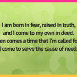 I am born in fear, raised in truth,and I come to my own in deed.When comes a time that I’m called forth,I come to serve the cause of need.