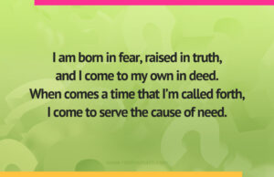 I am born in fear, raised in truth,and I come to my own in deed.When comes a time that I’m called forth,I come to serve the cause of need.