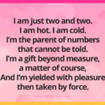 I am just two and two. I am hot. I am cold. I’m the parent of numbers that cannot be told. I’m a gift beyond measure, a matter of course, And I’m yielded with pleasure- then taken by force.