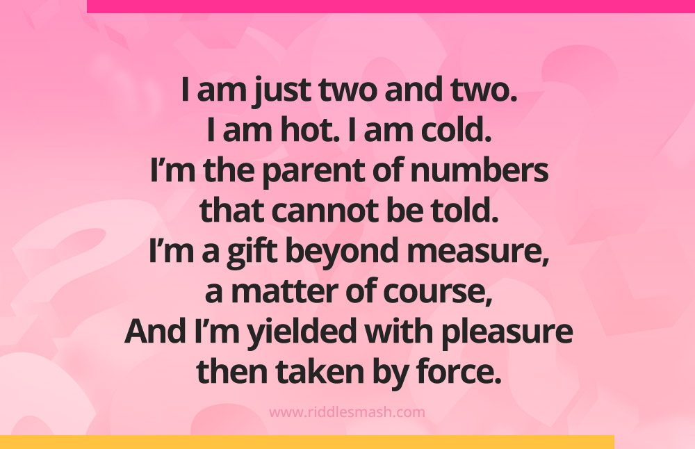 I am just two and two. I am hot. I am cold. I’m the parent of numbers that cannot be told. I’m a gift beyond measure, a matter of course, And I’m yielded with pleasure- then taken by force.