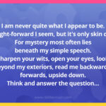 I am never quite what I appear to be. Straight-forward I seem, but it's only skin deep. For mystery most often lies beneath my simple speech. Sharpen your wits, open your eyes, look beyond my exteriors, read me backwards, forwards, upside down. Think and answer the question…