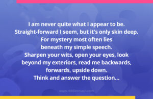 I am never quite what I appear to be. Straight-forward I seem, but it's only skin deep. For mystery most often lies beneath my simple speech. Sharpen your wits, open your eyes, look beyond my exteriors, read me backwards, forwards, upside down. Think and answer the question…