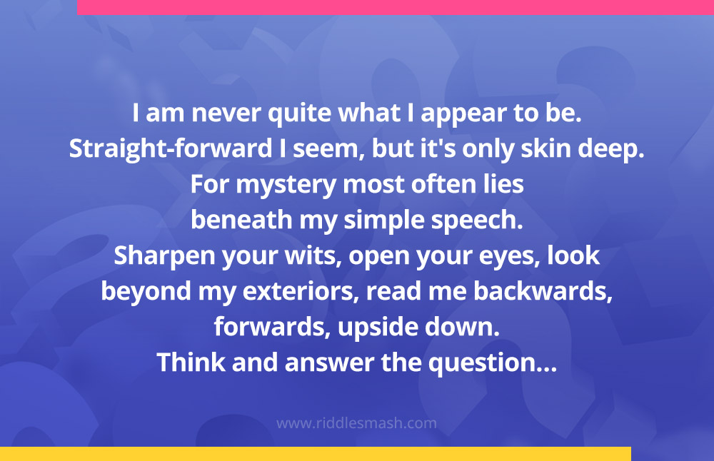 I am never quite what I appear to be. Straight-forward I seem, but it's only skin deep. For mystery most often lies beneath my simple speech. Sharpen your wits, open your eyes, look beyond my exteriors, read me backwards, forwards, upside down. Think and answer the question…