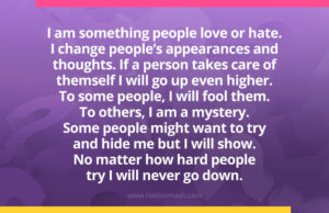 I am something people love or hate. I change people’s appearances and thoughts. If a person takes care of themself I will go up even higher. To some people, I will fool them. To others, I am a mystery. Some people might want to try and hide me but I will show. No matter how hard people try I will never go down.