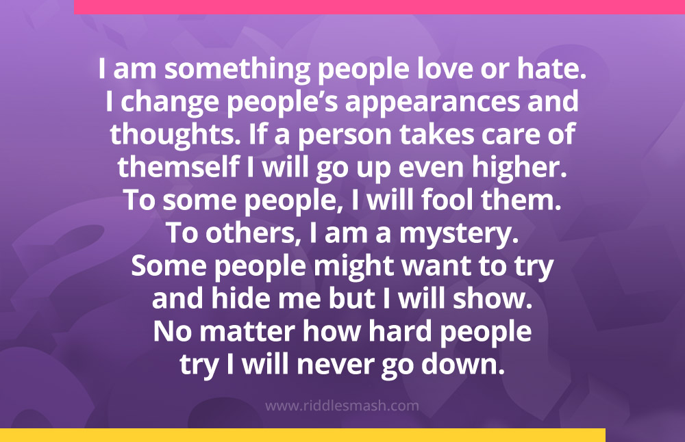 I am something people love or hate. I change people’s appearances and thoughts. If a person takes care of themself I will go up even higher. To some people, I will fool them. To others, I am a mystery. Some people might want to try and hide me but I will show. No matter how hard people try I will never go down.
