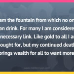 I am the fountain from which no one can drink. For many I am considered a necessary link. Like gold to all I am sought for, but my continued death brings wealth for all to want more.