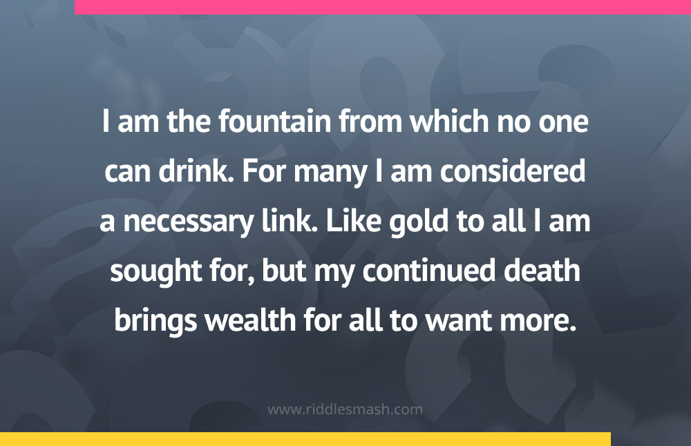 I am the fountain from which no one can drink. For many I am considered a necessary link. Like gold to all I am sought for, but my continued death brings wealth for all to want more.