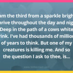 I am the third from a sparkle bright, I thrive throughout the day and night. Deep in the path of a cows white drink. I've had thousands of millions of years to think. But one of my creatures is killing me. And so the question I ask to thee, is...