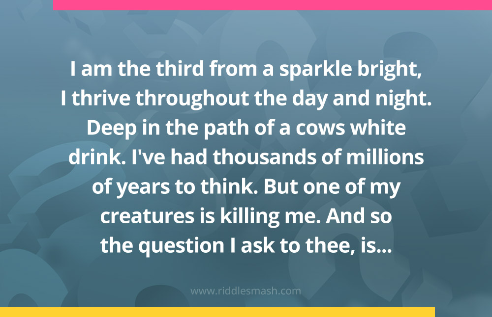 I am the third from a sparkle bright, I thrive throughout the day and night. Deep in the path of a cows white drink. I've had thousands of millions of years to think. But one of my creatures is killing me. And so the question I ask to thee, is...