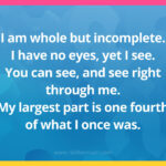 I am whole but incomplete. I have no eyes, yet I see. You can see, and see right through me. My largest part is one fourth of what I once was.