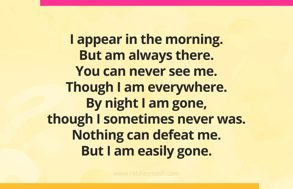 I appear in the morning. But am always there. You can never see me. Though I am everywhere. By night I am gone, though I sometimes never was. Nothing can defeat me. But I am easily gone.