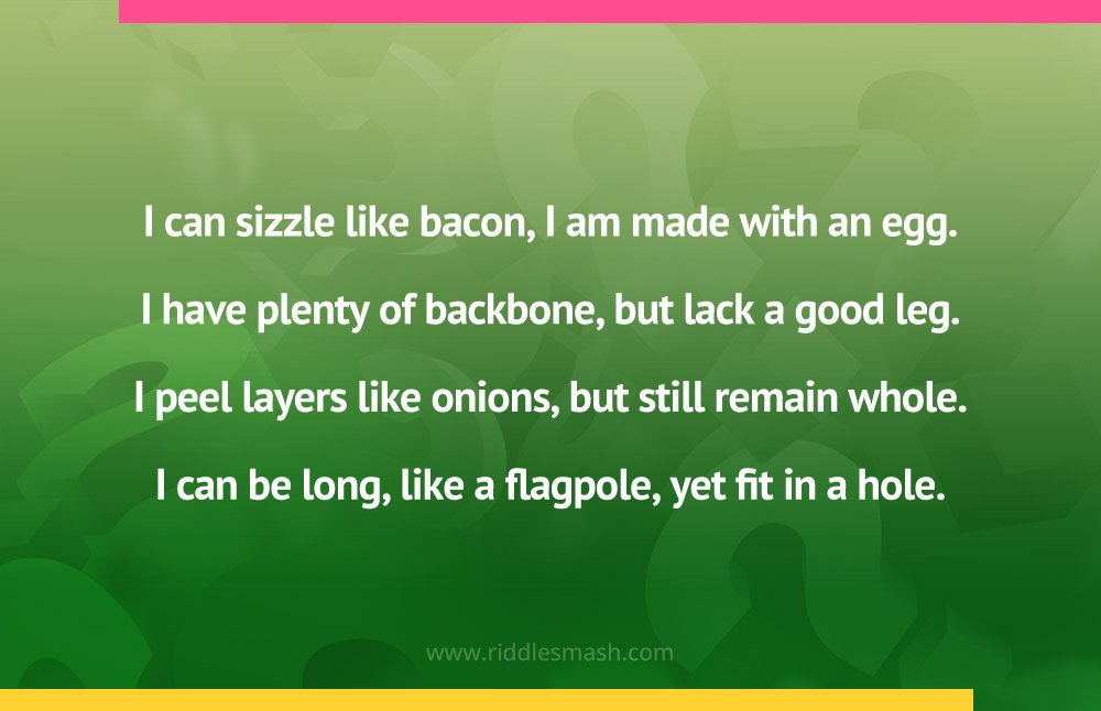 I can sizzle like bacon, I am made with an egg. I have plenty of backbone, but lack a good leg. I peel layers like onions, but still remain whole. I can be long, like a flagpole, yet fit in a hole.