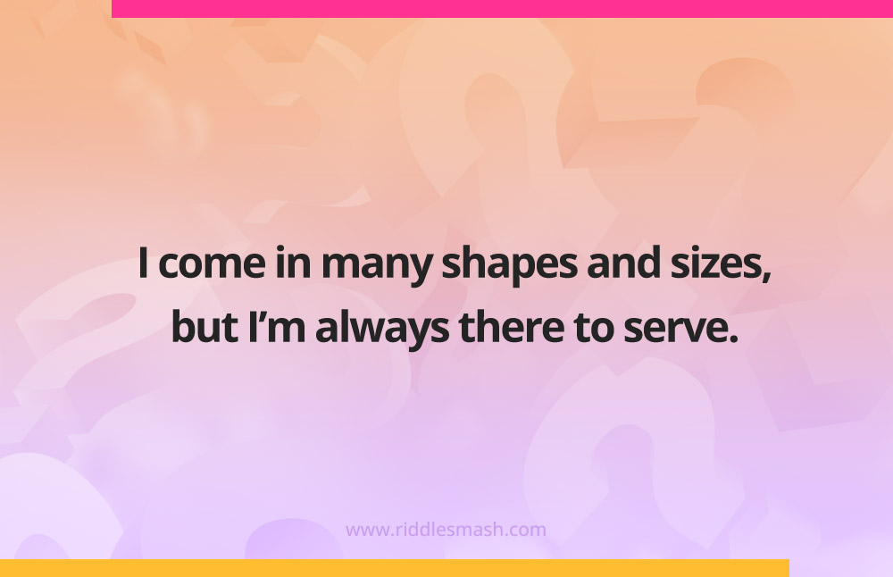 I come in many shapes and sizes, but I’m always there to serve.