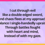 I cut through evil like a double edged sword, And chaos flees at my approach. Balance I single-handedly upraise, Through battles fought with heart and mind, Instead of with my gaze.
