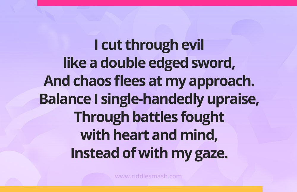 I cut through evil like a double edged sword, And chaos flees at my approach. Balance I single-handedly upraise, Through battles fought with heart and mind, Instead of with my gaze.