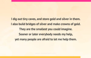 I dig out tiny caves, and store gold and silver in them. I also build bridges of silver and make crowns of gold. They are the smallest you could imagine. Sooner or later everybody needs my help, yet many people are afraid to let me help them.