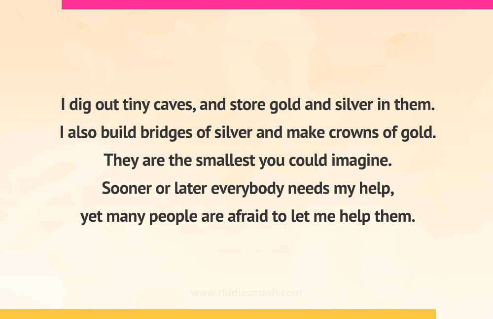I dig out tiny caves, and store gold and silver in them. I also build bridges of silver and make crowns of gold. They are the smallest you could imagine. Sooner or later everybody needs my help, yet many people are afraid to let me help them.