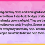 I dig out tiny caves and store gold and silver in them. I also build bridges of silver and make crowns of gold. They are the smallest you could imagine. Sooner or later everybody needs my help. Yet many people are afraid to let me help them.