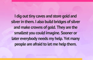 I dig out tiny caves and store gold and silver in them. I also build bridges of silver and make crowns of gold. They are the smallest you could imagine. Sooner or later everybody needs my help. Yet many people are afraid to let me help them.