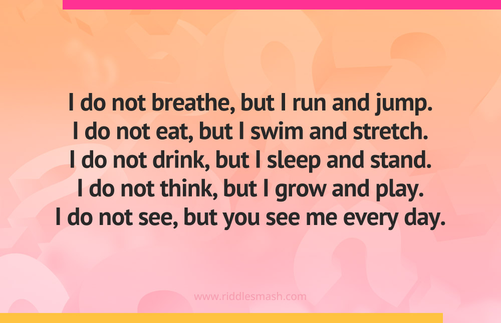I do not breathe, but I run and jump. I do not eat, but I swim and stretch. I do not drink, but I sleep and stand. I do not think, but I grow and play. I do not see, but you see me every day.
