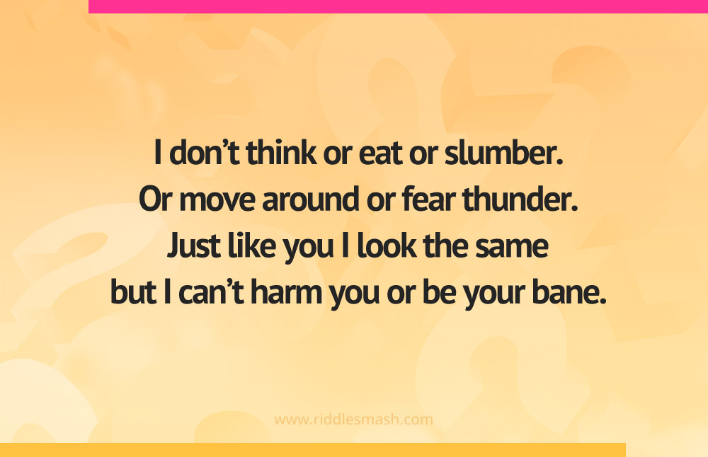 I don't think or eat or slumber. Or move around or fear thunder. Just like you I look the same but I can't harm you or be your bane.