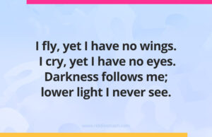 I fly, yet I have no wings. I cry, yet I have no eyes. Darkness follows me; lower light I never see.