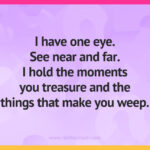 I have one eye. See near and far. I hold the moments you treasure and the things that make you weep.