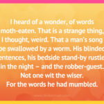 I heard of a wonder, of words moth-eaten. That is a strange thing, I thought, weird. That a man's song be swallowed by a worm. His blinded sentences, his bedside stand-by rustled in the night - and the robber-guest. Not one wit the wiser. For the words he had mumbled.
