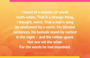 I heard of a wonder, of words moth-eaten. That is a strange thing, I thought, weird. That a man's song be swallowed by a worm. His blinded sentences, his bedside stand-by rustled in the night - and the robber-guest. Not one wit the wiser. For the words he had mumbled.