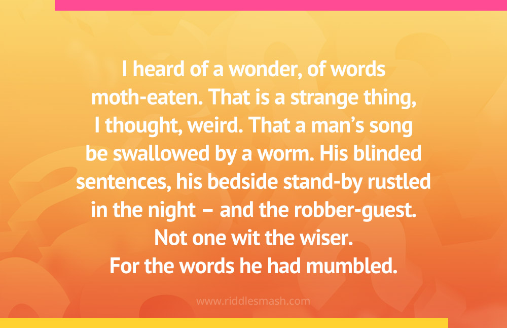 I heard of a wonder, of words moth-eaten. That is a strange thing, I thought, weird. That a man's song be swallowed by a worm. His blinded sentences, his bedside stand-by rustled in the night - and the robber-guest. Not one wit the wiser. For the words he had mumbled.