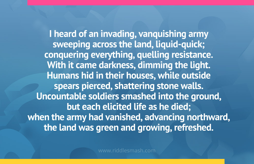 I heard of an invading, vanquishing armysweeping across the land, liquid-quick;conquering everything, quelling resistance.With it came darkness, dimming the light.Humans hid in their houses, while outsidespears pierced, shattering stone walls.Uncountable soldiers smashed into the ground,but each elicited life as he died;when the army had vanished, advancing northward,the land was green and growing, refreshed.