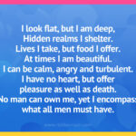 I look flat, but I am deep, Hidden realms I shelter. Lives I take, but food I offer. At times I am beautiful. I can be calm, angry and turbulent. I have no heart, but offer pleasure as well as death. No man can own me, yet I encompass what all men must have.
