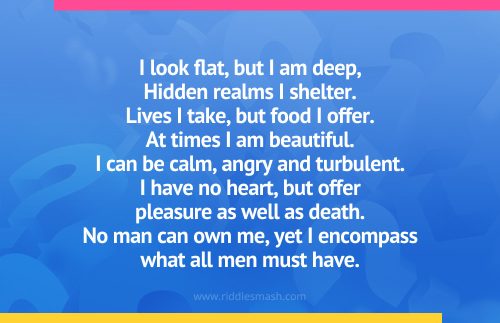 I look flat, but I am deep, Hidden realms I shelter. Lives I take, but food I offer. At times I am beautiful. I can be calm, angry and turbulent. I have no heart, but offer pleasure as well as death. No man can own me, yet I encompass what all men must have.