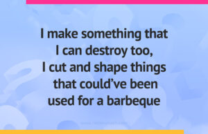 I make something that I can destroy too, I cut and shape things that could've been used for a barbeque.