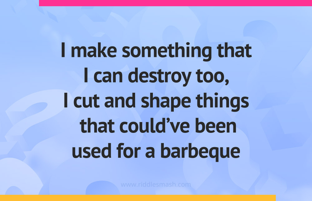 I make something that I can destroy too, I cut and shape things that could've been used for a barbeque.