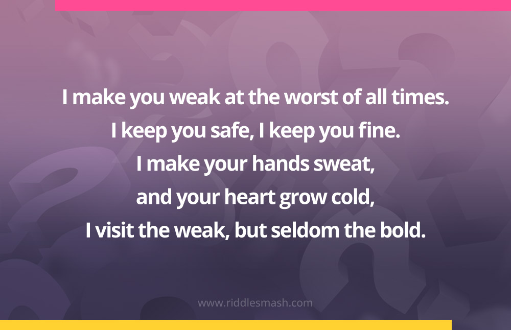 I make you weak at the worst of all times. I keep you safe, I keep you fine. I make your hands sweat, and your heart grow cold, I visit the weak, but seldom the bold.