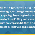 I saw a strange creature. Long, hard, and straight, thrusting into a round, dark opening. Preparing to discharge its load of lives. Puffing and squealing noises accompanied it, then a final screech as it slowed and stopped.